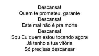 Descansa!
Quem te prometeu, garante
Descansa!
Este mal não é pra morte
Descansa!
Sou Eu quem estou tocando agora
Já tenho a tua vitória
Só precisas descansar
 