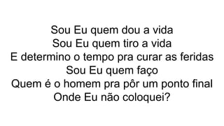 Sou Eu quem dou a vida
Sou Eu quem tiro a vida
E determino o tempo pra curar as feridas
Sou Eu quem faço
Quem é o homem pra pôr um ponto final
Onde Eu não coloquei?
 