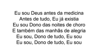 Eu sou Deus antes da medicina
Antes de tudo, Eu já existia
Eu sou Dono das noites de choro
E também das manhãs de alegria
Eu sou, Dono de tudo, Eu sou
Eu sou, Dono de tudo, Eu sou
 