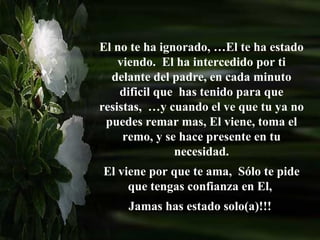 El no te ha ignorado, …El te ha estado viendo.  El ha intercedido por ti delante del padre, en cada minuto dificil que  has tenido para que resistas,  …y cuando el ve que tu ya no puedes remar mas, El viene, toma el remo, y se hace presente en tu necesidad. El viene por que te ama,  Sólo te pide que tengas confianza en El,  Jamas has estado solo(a)!!!  