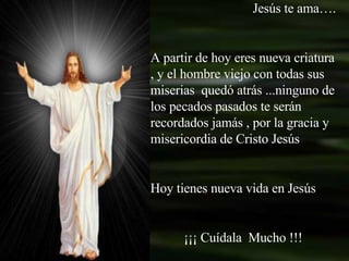 Jesús te ama…. A partir de hoy eres nueva criatura , y el hombre viejo con todas sus miserias  quedó atrás ...ninguno de los pecados pasados te serán recordados jamás , por la gracia y misericordia de Cristo Jesús Hoy tienes nueva vida en Jesús ¡¡¡ Cuídala  Mucho !!! 