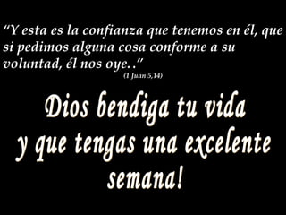 Dios bendiga tu vida y que tengas una excelente  semana! “ Y esta es la confianza que tenemos en él, que si pedimos alguna cosa conforme a su voluntad, él nos oye.   .” (1 Juan 5,14) 