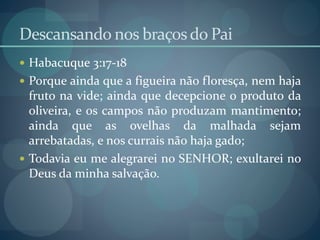 Descansando nos braçosdo Pai
 Habacuque 3:17-18
 Porque ainda que a figueira não floresça, nem haja
fruto na vide; ainda que decepcione o produto da
oliveira, e os campos não produzam mantimento;
ainda que as ovelhas da malhada sejam
arrebatadas, e nos currais não haja gado;
 Todavia eu me alegrarei no SENHOR; exultarei no
Deus da minha salvação.
 