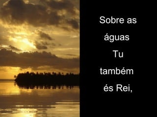 Sobre as águas  Tu também  és Rei, 
