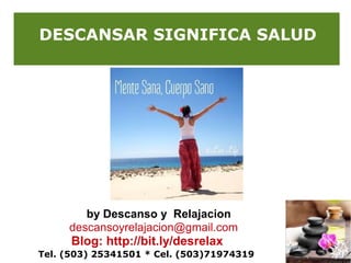 DESCANSAR SIGNIFICA SALUD

by Descanso y Relajacion
descansoyrelajacion@gmail.com

Blog: http://bit.ly/desrelax
Tel. (503) 25341501 * Cel. (503)71974319

 