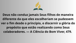 Deus não conduz jamais Seus filhos de maneira
diferente da que eles escolheriam se pudessem
ver o fim desde o princípio, e discernir a glória do
propósito que estão realizando como Seus
colaboradores. — A Ciência do Bom Viver, 479.
 
