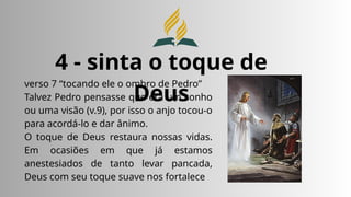 4 - sinta o toque de
Deus
verso 7 “tocando ele o ombro de Pedro”
Talvez Pedro pensasse que era um sonho
ou uma visão (v.9), por isso o anjo tocou-o
para acordá-lo e dar ânimo.
O toque de Deus restaura nossas vidas.
Em ocasiões em que já estamos
anestesiados de tanto levar pancada,
Deus com seu toque suave nos fortalece
 