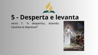 5 - Desperta e levanta
verso 7. “o despertou, dizendo:
Levanta-te depressa!”
 