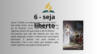 6 - seja
liberto
verso 7 “Então, as cadeias caíram-lhe das mãos”
Até então Pedro ainda estava algemado, porém
ao se levantar como uma atitude de fé, as
algemas caíram de suas mãos e ele foi liberto.
Há pessoas que não são libertas por que não
estão dispostas a fazer o mínimo por sua própria
libertação. É preciso crer para receber a
libertação. Crer é um verbo que designa ação,
então significa uma ação movida pela fé.
 