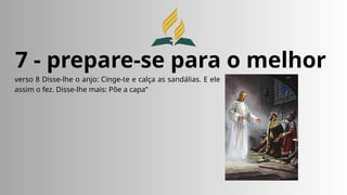 7 - prepare-se para o melhor
verso 8 Disse-lhe o anjo: Cinge-te e calça as sandálias. E ele
assim o fez. Disse-lhe mais: Põe a capa”
 