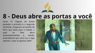 8 - Deus abre as portas a você
verso 10 “Depois de terem
passado a primeira e a segunda
sentinela, chegaram ao portão de
ferro que dava para a cidade, o
qual se lhes abriu
automaticamente; e, saindo,
enveredaram por uma rua, e logo
adiante o anjo se apartou dele”
 