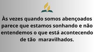 Às vezes quando somos abençoados
parece que estamos sonhando e não
entendemos o que está acontecendo
de tão maravilhados.
 