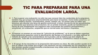 TIC PARA PREPARASE PARA UNA
EVALUACION LARGA.
 1. Para superar una evaluación no sólo hay que conocer bien los contenidos de la asignatura,
también hay que prepararse emocionalmente para hacer el examen. Como todos sabemos, un
examen implica nervios, incertidumbre, estrés, miedos, etc. Un primer paso es saber que
tenemos que abordar esa tarea de gestión emocional, y tomar conciencia de los pensamientos
y emociones que tenemos ante el examen. En un primer momento, puede ser beneficioso el
hecho de que simplemente nos hagamos más conscientes de nuestros pensamientos y
emociones, sin evaluarlos, aceptando que es normal estar nerviosos o inquietos.
 2.Preparar un examen es una tarea de “solución de problemas”, en la que se deben organizar
adecuadamente aspectos como la planificación del tiempo y el esfuerzo, y se debe adecuar el
método de estudio a las características de la prueba y de la materia que será objeto de
evaluación. Todo ello incrementará la sensación de control y contribuirá a reducir el estrés.
 3. El apoyo de los docentes en la preparación del examen es clave. No sólo pueden ayudar en lo
que se refiere a las dudas que surgen a los alumnos con los contenidos de una asignatura, sino
que también pueden proporcionarles orientaciones muy útiles sobre el método de estudio y la
preparación de las pruebas.
 