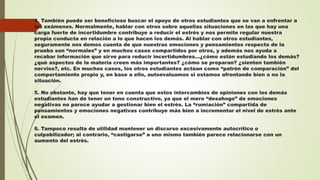 4. También puede ser beneficioso buscar el apoyo de otros estudiantes que se van a enfrentar a
los exámenes. Normalmente, hablar con otros sobre aquellas situaciones en las que hay una
carga fuerte de incertidumbre contribuye a reducir el estrés y nos permite regular nuestra
propia conducta en relación a lo que hacen los demás. Al hablar con otros estudiantes,
seguramente nos demos cuenta de que nuestras emociones y pensamientos respecto de la
prueba son “normales” y en muchos casos compartidos por otros, y además nos ayuda a
recabar información que sirve para reducir incertidumbres…¿cómo están estudiando los demás?
¿qué aspectos de la materia creen más importantes? ¿cómo se preparan? ¿sienten también
nervios?, etc. En muchos casos, los otros estudiantes actúan como “patrón de comparación” del
comportamiento propio y, en base a ello, autoevaluamos si estamos afrontando bien o no la
situación.
5. No obstante, hay que tener en cuenta que estos intercambios de opiniones con los demás
estudiantes han de tener un tono constructivo, ya que el mero “desahogo” de emociones
negativas no parece ayudar a gestionar bien el estrés. La “rumiación” compartida de
pensamientos y emociones negativas contribuye más bien a incrementar el nivel de estrés ante
el examen.
6. Tampoco resulta de utilidad mantener un discurso excesivamente autocrítico o
culpabilizador; al contrario, “castigarse” a uno mismo también parece relacionarse con un
aumento del estrés.
 