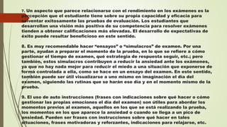 7. Un aspecto que parece relacionarse con el rendimiento en los exámenes es la
percepción que el estudiante tiene sobre su propia capacidad y eficacia para
solventar exitosamente las pruebas de evaluación. Los estudiantes que
desarrollan una visión más positiva de su competencia para resolver exámenes
tienden a obtener calificaciones más elevadas. El desarrollo de expectativas de
éxito puede resultar beneficioso en este sentido.
8. Es muy recomendable hacer “ensayos” o “simulacros” de examen. Por una
parte, ayudan a preparar el momento de la prueba, en lo que se refiere a cómo
gestionar el tiempo de examen, qué estrategia de respuesta seguir, etc.; pero
también, estos simulacros contribuyen a reducir la ansiedad ante los exámenes,
ya que no hay nada mejor para reducir el miedo a una situación que exponerse de
forma controlada a ella, como se hace en un ensayo del examen. En este sentido,
también puede ser útil visualizarse a uno mismo en imaginación el día del
examen, siguiendo las rutinas que se harán ese día y en el momento mismo de la
prueba.
9. El uso de auto instrucciones (frases con indicaciones sobre qué hacer o cómo
gestionar las propias emociones el día del examen) son útiles para abordar los
momentos previos al examen, aquellos en los que se está realizando la prueba,
los momentos en los que aparece la ansiedad o cuando se llega a un pico de
ansiedad. Pueden ser frases con instrucciones sobre qué hacer en tales
situaciones, frases motivadoras y reforzantes, indicaciones para relajarse, etc.
 