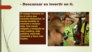 - Descansar es invertir en ti.
El cuerpo humano no
es el único que
necesita descansar, la
mente también lo
necesita o incluso
más. Una mente
relajada y tranquila es
más creativa, más
positiva, está más
motivada y tiene más
ilusión.
 