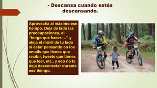 - Descansa cuando estés
descansando.
Aprovecha al máximo ese
tiempo. Deja de lado las
preocupaciones, el
“tengo que hacer….” y
aleja el móvil de tu lado
si estar pensando en los
emails que tienes que
recibir, tweets que tienes
que leer, etc.. y eso no te
deja desconectar durante
ese tiempo.
 