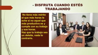 - DISFRUTA CUANDO ESTÉS
TRABAJANDO
. No tiene más mérito
el que más horas le
eche si no aquel que
más productivo es y
cumple con su trabajo
y sus horas.
Haz que tu trabajo sea
un deleite, nada lo
contrario.
 
