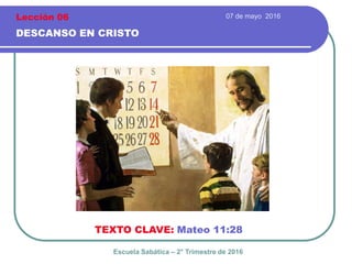 07 de mayo 2016
DESCANSO EN CRISTO
TEXTO CLAVE: Mateo 11:28
Escuela Sabática – 2° Trimestre de 2016
Lección 06
 