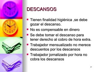 DESCANSOS  Tienen finalidad higiénica ,se debe gozar el descanso. No es compensable en dinero Se debe tomar el descanso para tener derecho al cobro de hora extra. Trabajador mensualizado no merece descuentos por los descansos  Trabajador jornalizado por hora no cobra los descansos  