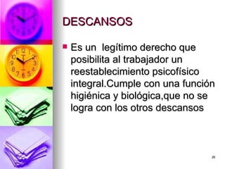 DESCANSOS  Es un  legítimo derecho que posibilita al trabajador un reestablecimiento psicofísico integral.Cumple con una función higiénica y biológica,que no se logra con los otros descansos  