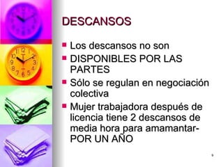 DESCANSOS  Los descansos no son  DISPONIBLES POR LAS PARTES  Sólo se regulan en negociación colectiva  Mujer trabajadora después de licencia tiene 2 descansos de media hora para amamantar-POR UN AÑO  