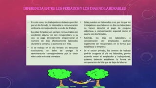 DIFERENCIAENTRE LOS FERIADOS Y LOS DIASNO LABORABLES
LOS DÍAS FERIADOS LOS DIAS NO LABORABLES
• En este caso, los trabajadores deberán percibir
por el día feriado no laborable la remuneración
ordinaria correspondiente a un día de trabajo.
• Los días feriados son siempre remunerados sin
condición alguna, no son recuperables; a su
vez, se paga directamente proporcional al
número de días efectivamente laborados
durante la semana, la quincena o el mes.
• Si se trabaja en el día feriado sin descanso
sustitutorio, se debe de otorgar la
remuneración correspondiente por la labor
efectuada más una sobretasa .
• Estas pueden ser laborados o no, por lo que los
trabajadores que laboren en días no laborables
no tienen derecho al pago de ninguna
sobretasa o compensación especial como sí
ocurre con los feriados.
• Además, los días no laborables, a
consideración del empleador, podrían
legalmente ser recuperados en la forma que
establezca la empresa.
• En el sector privado, los centros de trabajo
podrán acogerse al día no laborable, previo
acuerdo entre el empleador y trabajadores,
quienes deberán establecer la forma de
recuperación del día que se deje de laborar.
 