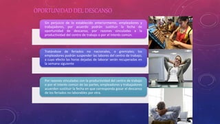 OPORTUNIDAD DEL DESCANSO
Sin perjuicio de lo establecido anteriormente, empleadores y
trabajadores, por acuerdo podrán sustituir la fecha de
oportunidad de descanso, por razones vinculadas a la
productividad del centro de trabajo o por el interés común.
Tratándose de feriados no nacionales, o gremiales; los
empleadores podrán suspender las labores del centro de trabajo,
a cuyo efecto las horas dejadas de laborar serán recuperadas en
la semana siguiente
Por razones vinculadas con la productividad del centro de trabajo
o por el interés común de las partes, empleadores y trabajadores
acuerden sustituir la fecha en que corresponda gozar el descanso
de los feriados no laborables por otra.
 
