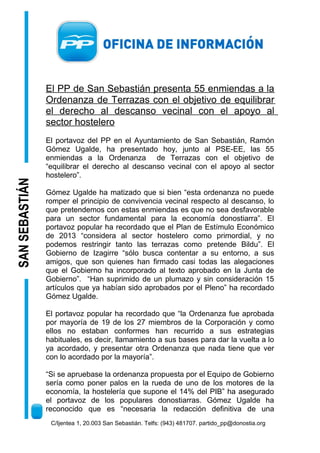 SAN SEBASTIÁN

El PP de San Sebastián presenta 55 enmiendas a la
Ordenanza de Terrazas con el objetivo de equilibrar
el derecho al descanso vecinal con el apoyo al
sector hostelero
El portavoz del PP en el Ayuntamiento de San Sebastián, Ramón
Gómez Ugalde, ha presentado hoy, junto al PSE-EE, las 55
enmiendas a la Ordenanza de Terrazas con el objetivo de
“equilibrar el derecho al descanso vecinal con el apoyo al sector
hostelero”.
Gómez Ugalde ha matizado que si bien “esta ordenanza no puede
romper el principio de convivencia vecinal respecto al descanso, lo
que pretendemos con estas enmiendas es que no sea desfavorable
para un sector fundamental para la economía donostiarra”. El
portavoz popular ha recordado que el Plan de Estímulo Económico
de 2013 “considera al sector hostelero como primordial, y no
podemos restringir tanto las terrazas como pretende Bildu”. El
Gobierno de Izagirre “sólo busca contentar a su entorno, a sus
amigos, que son quienes han firmado casi todas las alegaciones
que el Gobierno ha incorporado al texto aprobado en la Junta de
Gobierno”. “Han suprimido de un plumazo y sin consideración 15
artículos que ya habían sido aprobados por el Pleno” ha recordado
Gómez Ugalde.
El portavoz popular ha recordado que “la Ordenanza fue aprobada
por mayoría de 19 de los 27 miembros de la Corporación y como
ellos no estaban conformes han recurrido a sus estrategias
habituales, es decir, llamamiento a sus bases para dar la vuelta a lo
ya acordado, y presentar otra Ordenanza que nada tiene que ver
con lo acordado por la mayoría”.
“Si se apruebase la ordenanza propuesta por el Equipo de Gobierno
sería como poner palos en la rueda de uno de los motores de la
economía, la hostelería que supone el 14% del PIB” ha asegurado
el portavoz de los populares donostiarras. Gómez Ugalde ha
reconocido que es “necesaria la redacción definitiva de una
C/Ijentea 1, 20.003 San Sebastián. Telfs: (943) 481707. partido_pp@donostia.org

 