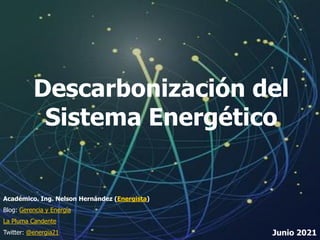 1
Descarbonización del
Sistema Energético
Académico. Ing. Nelson Hernández (Energista)
Blog: Gerencia y Energía
La Pluma Candente
Twitter: @energia21 Junio 2021
 