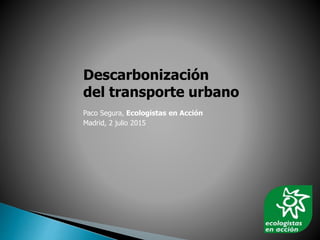 Descarbonización
del transporte urbano
Paco Segura, Ecologistas en Acción
Madrid, 2 julio 2015
 