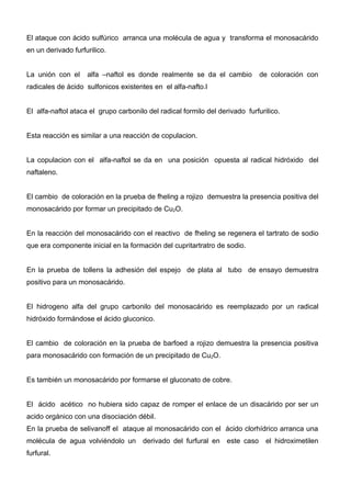 El ataque con ácido sulfúrico arranca una molécula de agua y transforma el monosacárido
en un derivado furfurilico.


La unión con el     alfa –naftol es donde realmente se da el cambio           de coloración con
radicales de ácido sulfonicos existentes en el alfa-nafto.l


El alfa-naftol ataca el grupo carbonilo del radical formilo del derivado furfurilico.


Esta reacción es similar a una reacción de copulacion.


La copulacion con el alfa-naftol se da en una posición opuesta al radical hidróxido del
naftaleno.


El cambio de coloración en la prueba de fheling a rojizo demuestra la presencia positiva del
monosacárido por formar un precipitado de Cu2O.


En la reacción del monosacárido con el reactivo de fheling se regenera el tartrato de sodio
que era componente inicial en la formación del cupritartratro de sodio.


En la prueba de tollens la adhesión del espejo de plata al tubo de ensayo demuestra
positivo para un monosacárido.


El hidrogeno alfa del grupo carbonilo del monosacárido es reemplazado por un radical
hidróxido formándose el ácido gluconico.


El cambio de coloración en la prueba de barfoed a rojizo demuestra la presencia positiva
para monosacárido con formación de un precipitado de Cu2O.


Es también un monosacárido por formarse el gluconato de cobre.


El ácido acético no hubiera sido capaz de romper el enlace de un disacárido por ser un
acido orgánico con una disociación débil.
En la prueba de selivanoff el ataque al monosacárido con el ácido clorhídrico arranca una
molécula de agua volviéndolo un derivado del furfural en este caso el hidroximetilen
furfural.
 