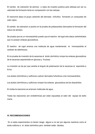 El cambio de coloración de plomizo a rojizo da muestra positiva para aldosas por ser su
velocidad de formación lenta en comparación con las cetosas.


El resorcinol ataca el grupo carbonilo del derivado furfurilico formando un compuesto de
color rojizo.


El cambio de coloracion a azulino en la prueba de polisacaridos demuestra la formación del
ioduro de almidon.


Se prueba que es un monosacárido puesto que el reactivo de lugol solo ataca carbohidratos
que no posean enlaces glucosidicos.


El reactivo     de lugol arranca una molécula de agua manteniendo        el   monosacárido el
carácter de aldohexosa.


En la prueba de inversión de la sacarosa el ácido clorhídrico rompe los enlaces glucosidicos
de la sacarosa separándola en glucosa y fructosa.


La inversión se da por que cambia el ángulo de polarizacion de la sacarosa al exponerla a
la luz.


Los ácidos clorhídricos y sulfúricos vuelven derivados furfurilicos a los monosacáridos.


Los ácidos clorhídricos y sulfúricos rompen los enlaces glucosidicos de los disacáridos.


En todas la reaccione se arrancan moléculas de agua.


Todas las reacciones son endotérmicas por estar expuestas al calor del equipo de baño
maría.




VI. RECOMENDACIONES


En si estos experimentos no tienen riesgo alguno a no ser por algunos reactivos como el
ácido sulfúrico o el ácido clorhídrico pero también están diluidos.
 