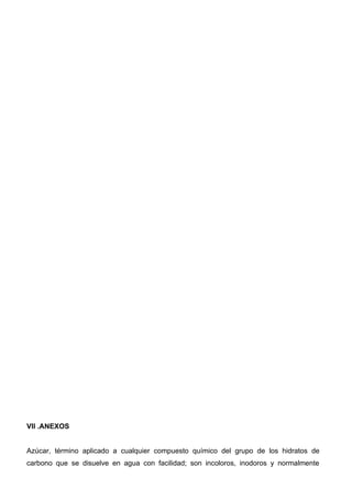 VII .ANEXOS


Azúcar, término aplicado a cualquier compuesto químico del grupo de los hidratos de
carbono que se disuelve en agua con facilidad; son incoloros, inodoros y normalmente
 