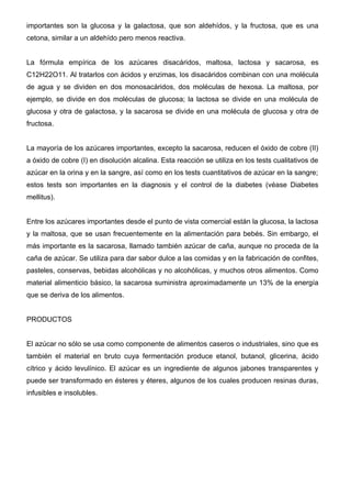 importantes son la glucosa y la galactosa, que son aldehídos, y la fructosa, que es una
cetona, similar a un aldehído pero menos reactiva.


La fórmula empírica de los azúcares disacáridos, maltosa, lactosa y sacarosa, es
C12H22O11. Al tratarlos con ácidos y enzimas, los disacáridos combinan con una molécula
de agua y se dividen en dos monosacáridos, dos moléculas de hexosa. La maltosa, por
ejemplo, se divide en dos moléculas de glucosa; la lactosa se divide en una molécula de
glucosa y otra de galactosa, y la sacarosa se divide en una molécula de glucosa y otra de
fructosa.


La mayoría de los azúcares importantes, excepto la sacarosa, reducen el óxido de cobre (II)
a óxido de cobre (I) en disolución alcalina. Esta reacción se utiliza en los tests cualitativos de
azúcar en la orina y en la sangre, así como en los tests cuantitativos de azúcar en la sangre;
estos tests son importantes en la diagnosis y el control de la diabetes (véase Diabetes
mellitus).


Entre los azúcares importantes desde el punto de vista comercial están la glucosa, la lactosa
y la maltosa, que se usan frecuentemente en la alimentación para bebés. Sin embargo, el
más importante es la sacarosa, llamado también azúcar de caña, aunque no proceda de la
caña de azúcar. Se utiliza para dar sabor dulce a las comidas y en la fabricación de confites,
pasteles, conservas, bebidas alcohólicas y no alcohólicas, y muchos otros alimentos. Como
material alimenticio básico, la sacarosa suministra aproximadamente un 13% de la energía
que se deriva de los alimentos.


PRODUCTOS


El azúcar no sólo se usa como componente de alimentos caseros o industriales, sino que es
también el material en bruto cuya fermentación produce etanol, butanol, glicerina, ácido
cítrico y ácido levulínico. El azúcar es un ingrediente de algunos jabones transparentes y
puede ser transformado en ésteres y éteres, algunos de los cuales producen resinas duras,
infusibles e insolubles.
 
