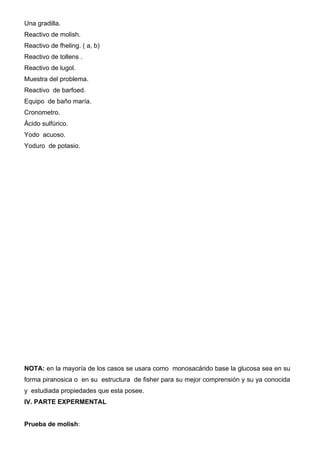 Una gradilla.
Reactivo de molish.
Reactivo de fheling. ( a, b)
Reactivo de tollens .
Reactivo de lugol.
Muestra del problema.
Reactivo de barfoed.
Equipo de baño maría.
Cronometro.
Ácido sulfúrico.
Yodo acuoso.
Yoduro de potasio.




NOTA: en la mayoría de los casos se usara como monosacárido base la glucosa sea en su
forma piranosica o en su estructura de fisher para su mejor comprensión y su ya conocida
y estudiada propiedades que esta posee.
IV. PARTE EXPERMENTAL


Prueba de molish:
 