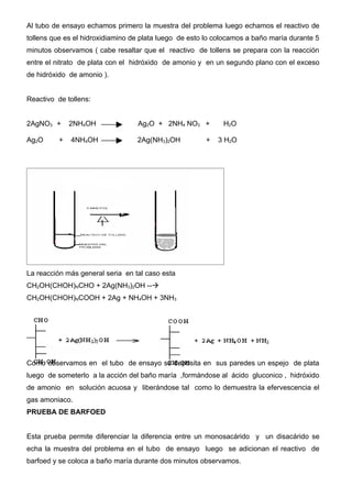 Al tubo de ensayo echamos primero la muestra del problema luego echamos el reactivo de
tollens que es el hidroxidiamino de plata luego de esto lo colocamos a baño maría durante 5
minutos observamos ( cabe resaltar que el reactivo de tollens se prepara con la reacción
entre el nitrato de plata con el hidróxido de amonio y en un segundo plano con el exceso
de hidróxido de amonio ).


Reactivo de tollens:


2AgNO3 +      2NH4OH              Ag2O + 2NH4 NO3 +          H2O

Ag2O      +   4NH4OH              2Ag(NH3)2OH          +   3 H2O




La reacción más general seria en tal caso esta
CH2OH(CHOH)NCHO + 2Ag(NH3)2OH --à
CH2OH(CHOH)NCOOH + 2Ag + NH4OH + 3NH3




Como observamos en el tubo de ensayo se deposita en sus paredes un espejo de plata
luego de someterlo a la acción del baño maría ,formándose al ácido gluconico , hidróxido
de amonio en solución acuosa y liberándose tal como lo demuestra la efervescencia el
gas amoniaco.
PRUEBA DE BARFOED


Esta prueba permite diferenciar la diferencia entre un monosacárido y un disacárido se
echa la muestra del problema en el tubo de ensayo luego se adicionan el reactivo de
barfoed y se coloca a baño maría durante dos minutos observamos.
 