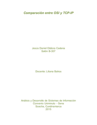 Comparación entre OSI y TCP-IP
Jesús Daniel Otálora Cadena
Salón B-307
Docente: Liliana Bahos
Análisis y Desarrollo de Sistemas de Información
Convenio Uniminuto - Sena
Soacha, Cundinamarca
2015
 
