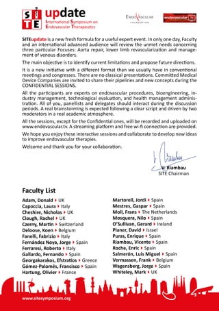 www.sitesymposium.org
updateInternational Symposium on
Endovascular Therapeutics
2
Faculty List
Adam, Donald4UK
Capoccia, Laura4Italy
Cheshire, Nicholas4UK
Clough, Rachel4UK
Czerny, Martin4Switzerland
Deloose, Koen4Belgium
Fanelli, Fabrizio4Italy
Fernández Noya, Jorge4Spain
Ferraresi, Roberto4Italy
Gallardo, Fernando4Spain
Georgakarakos, Efstratios4Greece
Gómez-Palomés, Francisco4Spain
Hartung, Olivier4France
Martorell, Jordi4Spain
Mestres, Gaspar4Spain
Moll, Frans4The Netherlands
Mosquera, Nilo4Spain
O’Sullivan, Gerard4Ireland
Planer, David4Israel
Puras, Enrique4Spain
Riambau, Vicente4Spain
Roche, Enric4Spain
Salmerón, Luis Miguel4Spain
Vermassen, Frank4Belgium
Wagensberg, Jorge4Spain
Whiteley, Mark4UK
SITEupdate is a new fresh formula for a useful expert event. In only one day, Faculty
and an international advanced audience will review the unmet needs concerning
three particular Focuses: Aorta repair, lower limb revascularization and manage-
ment of venous disorders.
The main objective is to identify current limitations and propose future directions.
It is a new initiative with a different format than we usually have in conventional
meetings and congresses. There are no classical presentations. Committed Medical
Device Companies are invited to share their pipelines and new concepts during the
CONFIDENTIAL SESSIONS.
All the participants are experts on endovascular procedures, bioengineering, in-
dustry management, technological evaluation, and health management adminis-
tration. All of you, panellists and delegates should interact during the discussion
periods. A real brainstorming is expected following a clear script and driven by two
moderators in a real academic atmosphere.
All the sessions, except for the Confidential ones, will be recorded and uploaded on
www.endovascular.tv. A streaming platform and free wi-fi connection are provided.
We hope you enjoy these interactive sessions and collaborate to develop new ideas
to improve endovascular therapies.
Welcome and thank you for your collaboration.
V. Riambau
SITE Chairman
 