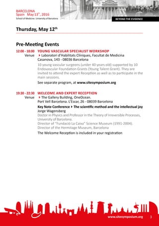 www.sitesymposium.org 3
BEYOND THE EVIDENCESchool of Medicine. University of Barcelona
BARCELONA
Spain May13th
, 2016
Pre-Meeting Events
12:00 - 18:00	 Young Vascular Specialist Workshop
Venue	 4Laboratori d’Habilitats Clíniques, Facultat de Medicina
Casanova, 143 - 08036 Barcelona
	 10 young vascular surgeons (under 40 years old) supported by 10
Endovascular Foundation Grants (Young Talent Grant). They are
invited to attend the expert Reception as well as to participate in the
main sessions.
	 See separate program, at www.sitesymposium.org
19:30 - 22:30	 Welcome and Expert Reception
Venue	 4The Gallery Building, OneOcean.
Port Vell Barcelona. L’Escar, 26 - 08039 Barcelona
	 Key Note Conference4The scientific method and the intellectual joy
Jorge Wagensberg
Doctor in Physics and Professor in the Theory of Irreversible Processes,
University of Barcelona.
Director of “Fundació La Caixa” Science Museum (1991-2004).
Director of the Hermitage Museum, Barcelona
	 The Welcome Reception is included in your registration
Thursday, May 12th
 