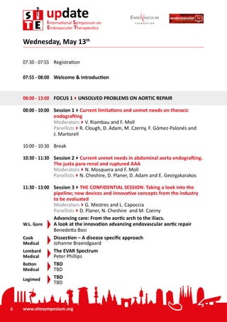 4 www.sitesymposium.org
updateInternational Symposium on
Endovascular Therapeutics
07:30 - 07:55	 Registration
07:55 - 08:00	 Welcome & Introduction
08:00 - 13:00	 FOCUS 14UNSOLVED PROBLEMS ON AORTIC REPAIR
08:00 - 10:00	 Session 14Current limitations and unmet needs on thoracic
endografting
Moderators4V. Riambau and F. Moll
Panellists4R. Clough, D. Adam, M. Czerny, F. Gómez-Palonés and
J. Martorell
10:00 - 10:30	Break
10:30 - 11:30	 Session 24Current unmet needs in abdominal aorta endografting.
The justa para-renal and ruptured AAA
Moderators4N. Mosquera and F. Moll
Panellists4N. Cheshire, D. Planer, D. Adam and E. Georgakarakos
11:30 - 13:00	 Session 34THE CONFIDENTIAL SESSION: Taking a look into the
pipeline; new devices and innovative concepts from the industry
to be evaluated
Moderators4G. Mestres and L. Capoccia
Panellists4D. Planer, N. Cheshire and M. Czerny
	 Advancing care: From the aortic arch to the iliacs.
W.L. Gore	 A look at the innovation advancing endovascular aortic repair
Benedetta Bosi
Cook	 Dissection – A disease specific approach
Medical	 Johanne Braendgaard
Lombard	 The EVAR Spectrum
Medical	 Peter Phillips
Bolton	 TBD
Medical	 TBD
Logimed	 TBD
	 TBD
Wednesday, May 13th
 