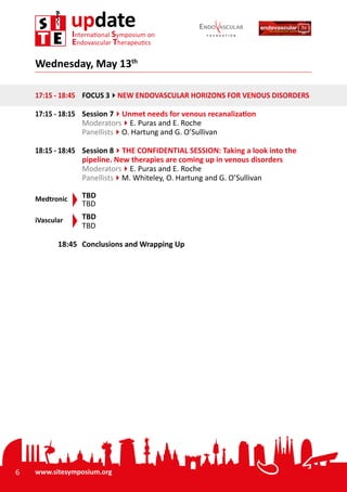 6 www.sitesymposium.org
updateInternational Symposium on
Endovascular Therapeutics
17:15 - 18:45	 FOCUS 34NEW ENDOVASCULAR HORIZONS FOR VENOUS DISORDERS
17:15 - 18:15	 Session 74Unmet needs for venous recanalization
Moderators4E. Puras and E. Roche
Panellists4O. Hartung and G. O’Sullivan
18:15 - 18:45	 Session 84THE CONFIDENTIAL SESSION: Taking a look into the
pipeline. New therapies are coming up in venous disorders
Moderators4E. Puras and E. Roche
Panellists4M. Whiteley, O. Hartung and G. O’Sullivan
Medtronic	 TBD
	 TBD
iVascular	 TBD
	TBD
00:00 - 18:45	 Conclusions and Wrapping Up
Wednesday, May 13th
 