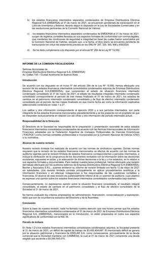 b) los estados financieros intermedios separados condensados de Empresa Distribuidora Eléctrica
Regional S.A (EMDERSA) al 31 de marzo de 2021, se encuentran pendientes de transcripción en el
Libro de Inventarios y Balance, llevado según lo dispuesto en la Ley de Sociedades Comerciales y en
las resoluciones pertinentes de la Comisión Nacional de Valores;
c) los estados financieros intermedios separados condensados de EMDERSA al 31 de marzo de 2021,
surgen de registros contables llevados en sus aspectos formales de conformidad con normas legales,
que mantienen las condiciones de seguridad e integridad en base las cuales fueron autorizados por
la Comisión Nacional de Valores, excepto que, a la fecha, el libro Diario se encuentra pendiente de
transcripción en virtud del aislamiento previsto en los DNU N° 297, 325, 355, 408 y 459/2020;
d) Se ha dado cumplimiento a lo dispuesto por el artículo Nº 294 de la Ley Nº 19.550.
INFORME DE LA COMISION FISCALIZADORA
Señores Accionistas de
Empresa Distribuidora Eléctrica Regional S.A. (EMDERSA)
Av. Callao 745 – Ciudad Autónoma de Buenos Aires
Introducción
De acuerdo con los dispuesto en el inciso 5º del artículo 294 de la Ley Nº 19.550, hemos efectuado una
revisión de los estados financieros intermedios consolidados condensados adjuntos de Empresa Distribuidora
Eléctrica Regional S.A.(EMDERSA), que comprenden el estado de situación financiera intermedio
condensado consolidado al 31 de marzo de 2021, el estado de resultados integrales intermedio condensado
consolidado correspondiente al período de tres meses finalizado el 31 de marzo de 2021, los estados de
cambios en el patrimonio intermedio condensado consolidado y de flujo de efectivo intermedio condensado
consolidado por el período de tres meses finalizado en esa misma fecha así como la información explicativa
seleccionada contenida en notas 1 a 27.
Los saldos y otra información correspondiente al ejercicio 2020 y a sus períodos intermedios, son parte
integrante de los estados financieros mencionados precedentemente y se los presenta con el propósito de que
se interpreten exclusivamente en relación con las cifras y otra información del período intermedio actual.
Responsabilidad de la Dirección
El Directorio de la Sociedad es responsable de la preparación y presentación razonable de estos estados
financieros intermedios consolidados condensados de acuerdo con las Normas Internacionales de Información
Financiera adoptadas por la Federación Argentina de Consejos Profesionales de Ciencias Económicas
(“FACPCE”) como normas contables profesionales e incorporadas por la Comisión Nacional de Valores (CNV)
a su normativa.
Alcance de nuestra revisión
Nuestra revisión limitada fue realizada de acuerdo con las normas de sindicatura vigentes. Dichas normas
requieren que la revisión de los estados financieros mencionados se efectúe de acuerdo con las normas de
auditoría vigentes para la revisión limitada de estados financieros correspondientes a periodos intermedios, e
incluya la verificación de la congruencia de los documentos revisados con la información sobre las decisiones
societarias, expuestas en actas, y la adecuación de dichas decisiones a la ley y a los estatutos, en lo relativo a
sus aspectos formales y documentales. Para realizar nuestra tarea profesional, hemos efectuado una revisión
del trabajo efectuado por los auditores externos de Empresa Distribuidora Eléctrica Regional S.A (EMDERSA),
Becher y Asociados S.R.L., quienes emitieron su informe de revisión limitada con fecha 12 de mayo de 2021
sin salvedades. Una revisión limitada consiste principalmente en aplicar procedimientos analíticos a la
información financiera y en efectuar indagaciones a los responsables de las cuestiones contables y
financieras. El alcance de esta revisión es sustancialmente inferior al de un examen de auditoría, cuyo objetivo
es expresar una opinión sobre los estados financieros intermedios consolidados condensados bajo examen.
Consecuentemente, no expresamos opinión sobre la situación financiera consolidada, el resultado integral
consolidado, el estado de cambios en el patrimonio consolidado y el flujo de efectivo consolidado de la
Sociedad al 31 de marzo de 2021.
No hemos evaluado los criterios empresarios de administración, financiación, comercialización y explotación,
dado que son de incumbencia exclusiva del Directorio y de la Asamblea.
Conclusión
Sobre la base de nuestra revisión, nada ha llamado nuestra atención que nos hiciera pensar que los estados
financieros intermedios consolidados condensados al 31 de marzo de 2021 de Empresa Distribuidora Eléctrica
Regional S.A. (EMDERSA), mencionados en la Introducción, no estén preparados en todos sus aspectos
significativos de conformidad con la NIC 34.
Párrafo de énfasis
En Nota 1.2 a los estados financieros intermedios consolidados condensados adjuntos, la Sociedad presenta
al 31 de marzo de 2021, un déficit de capital de trabajo de $3.492.404.687. El mencionado déficit se genera
por la situación patrimonial y financiera de EDELAR S.A. como consecuencia, principalmente de la deuda
comercial que la Sociedad mantiene con CAMMESA, la cual al 31 de marzo de 2021 comprende una deuda
exigible que asciende a $5.090.545.070.
 
