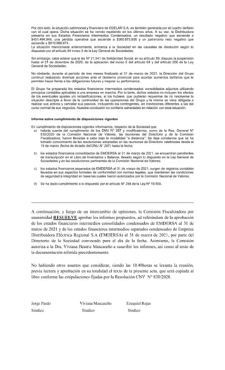Por otro lado, la situación patrimonial y financiera de EDELAR S.A. es también generada por el cuadro tarifario
con el cual opera. Dicha situación se ha venido repitiendo en los últimos años. A su vez, la Distribuidora
presenta en sus Estados Financieros Intermedios Condensados, un resultado negativo que asciende a
$451.494.949, una pérdida operativa que asciende a $360.875.836 y un patrimonio neto negativo que
asciende a $810.966.674.
La situación mencionada anteriormente, enmarca a la Sociedad en las causales de disolución según lo
dispuesto por el artículo 94 inciso 5 de la Ley General de Sociedades.
Sin embargo, cabe aclarar que la ley Nº 27.541 de Solidaridad Social, en su artículo 59, dispuso la suspensión
hasta el 31 de diciembre de 2020, de la aplicación del inciso 5 del artículo 94 y del artículo 206 de la Ley
General de Sociedades.
No obstante, durante el período de tres meses finalizado al 31 de marzo de 2021, la Dirección del Grupo
continuó realizando diversas acciones ante el Gobierno provincial para acordar aumentos tarifarios que le
permitan hacer frente a las obligaciones futuras y mejorar su performance.
El Grupo ha preparado los estados financieros intermedios condensados consolidados adjuntos utilizando
principios contables aplicables a una empresa en marcha. Por lo tanto, dichos estados no incluyen los efectos
de los eventuales ajustes y/o reclasificaciones, si los hubiere, que pudieran requerirse de no resolverse la
situación descripta a favor de la continuidad de las operaciones del Grupo y la misma se viera obligada a
realizar sus activos y cancelar sus pasivos, incluyendo los contingentes, en condiciones diferentes a las del
curso normal de sus negocios. Nuestra conclusión no contiene salvedades en relación con esta situación.
Informe sobre cumplimiento de disposiciones vigentes
En cumplimiento de disposiciones vigentes informamos, respecto de la Sociedad que:
a) habida cuenta del cumplimiento de los DNU N° 297 y modificatorios, como de la Res. General N°
830/2020 de la Comisión Nacional de Valores, las reuniones del Directorio y de la Comisión
Fiscalizadora, fueron llevadas a cabo bajo la modalidad “a distancia”. Se deja constancia que se ha
tomado conocimiento de las resoluciones adoptadas en las reuniones de Directorio celebradas desde el
19 de marzo (fecha de dictado del DNU N° 297) hasta la fecha;
b) los estados financieros consolidados de EMDERSA al 31 de marzo de 2021, se encuentran pendientes
de transcripción en el Libro de Inventarios y Balance, llevado según lo dispuesto en la Ley General de
Sociedades y en las resoluciones pertinentes de la Comisión Nacional de Valores;
c) los estados financieros separados de EMDERSA al 31 de marzo de 2021, surgen de registros contables
llevados en sus aspectos formales de conformidad con normas legales, que mantienen las condiciones
de seguridad e integridad en base las cuales fueron autorizados por la Comisión Nacional de Valores;
d) Se ha dado cumplimiento a lo dispuesto por el artículo Nº 294 de la Ley Nº 19.550.
A continuación, y luego de un intercambio de opiniones, la Comisión Fiscalizadora por
unanimidad RESUELVE aprobar los informes propuestos, ad referéndum de la aprobación
de los estados financieros intermedios consolidados condensados de EMDERSA al 31 de
marzo de 2021 y de los estados financieros intermedios separados condensados de Empresa
Distribuidora Eléctrica Regional S.A (EMDERSA) al 31 de marzo de 2021, por parte del
Directorio de la Sociedad convocado para el día de la fecha. Asimismo, la Comisión
autoriza a la Dra. Viviana Beatriz Mascareño a suscribir los informes, así como al resto de
la documentación referida precedentemente.
No habiendo otros asuntos que considerar, siendo las 10.40horas se levanta la reunión,
previa lectura y aprobación en su totalidad el texto de la presente acta, que será copiada al
libro conforme las estipulaciones fijadas por la Resolución CNV N° 830/2020.
Jorge Pardo Viviana Mascareño Ezequiel Rojas
Sindico Sindico Sindico
 