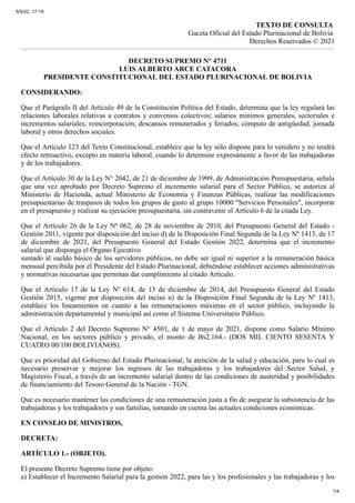 5/5/22, 17:19
1/4
TEXTO DE CONSULTA
Gaceta Oficial del Estado Plurinacional de Bolivia
Derechos Reservados © 2021
DECRETO SUPREMO N° 4711
LUIS ALBERTO ARCE CATACORA
PRESIDENTE CONSTITUCIONAL DEL ESTADO PLURINACIONAL DE BOLIVIA
CONSIDERANDO:
Que el Parágrafo II del Artículo 49 de la Constitución Política del Estado, determina que la ley regulará las
relaciones laborales relativas a contratos y convenios colectivos; salarios mínimos generales, sectoriales e
incrementos salariales; reincorporación; descansos remunerados y feriados; cómputo de antigüedad, jornada
laboral y otros derechos sociales.
Que el Artículo 123 del Texto Constitucional, establece que la ley sólo dispone para lo venidero y no tendrá
efecto retroactivo, excepto en materia laboral, cuando lo determine expresamente a favor de las trabajadoras
y de los trabajadores.
Que el Artículo 30 de la Ley N° 2042, de 21 de diciembre de 1999, de Administración Presupuestaria, señala
que una vez aprobado por Decreto Supremo el incremento salarial para el Sector Público, se autoriza al
Ministerio de Hacienda, actual Ministerio de Economía y Finanzas Públicas, realizar las modificaciones
presupuestarias de traspasos de todos los grupos de gasto al grupo 10000 "Servicios Personales", incorporar
en el presupuesto y realizar su ejecución presupuestaria, sin contravenir el Artículo 6 de la citada Ley.
Que el Artículo 26 de la Ley Nº 062, de 28 de noviembre de 2010, del Presupuesto General del Estado -
Gestión 2011, vigente por disposición del inciso d) de la Disposición Final Segunda de la Ley Nº 1413, de 17
de diciembre de 2021, del Presupuesto General del Estado Gestión 2022, determina que el incremento
salarial que disponga el Órgano Ejecutivo
sumado al sueldo básico de los servidores públicos, no debe ser igual ni superior a la remuneración básica
mensual percibida por el Presidente del Estado Plurinacional, debiéndose establecer acciones administrativas
y normativas necesarias que permitan dar cumplimiento al citado Artículo.
Que el Artículo 17 de la Ley Nº 614, de 13 de diciembre de 2014, del Presupuesto General del Estado
Gestión 2015, vigente por disposición del inciso n) de la Disposición Final Segunda de la Ley Nº 1413,
establece los lineamientos en cuanto a las remuneraciones máximas en el sector público, incluyendo la
administración departamental y municipal así como el Sistema Universitario Público.
Que el Artículo 2 del Decreto Supremo N° 4501, de 1 de mayo de 2021, dispone como Salario Mínimo
Nacional, en los sectores público y privado, el monto de Bs2.164.- (DOS MIL CIENTO SESENTA Y
CUATRO 00/100 BOLIVIANOS).
Que es prioridad del Gobierno del Estado Plurinacional, la atención de la salud y educación, para lo cual es
necesario preservar y mejorar los ingresos de las trabajadoras y los trabajadores del Sector Salud, y
Magisterio Fiscal, a través de un incremento salarial dentro de las condiciones de austeridad y posibilidades
de financiamiento del Tesoro General de la Nación - TGN.
Que es necesario mantener las condiciones de una remuneración justa a fin de asegurar la subsistencia de las
trabajadoras y los trabajadores y sus familias, tomando en cuenta las actuales condiciones económicas.
EN CONSEJO DE MINISTROS,
DECRETA:
ARTÍCULO 1.- (OBJETO).
El presente Decreto Supremo tiene por objeto:
a)	Establecer el Incremento Salarial para la gestión 2022, para las y los profesionales y las trabajadoras y los
 