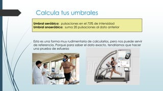 Calcula tus umbrales
Umbral aeróbico: pulsaciones en el 75% de intensidad
Umbral anaeróbico: suma 20 pulsaciones al dato anterior
Esta es una forma muy rudimentaria de calcularlos, pero nos puede servir
de referencia. Porque para saber el dato exacto, tendríamos que hacer
una prueba de esfuerzo
 