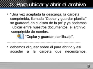 2. Para ubicar y abrir el archivo  "Una vez aceptada la descarga, la carpeta  comprimida, llamada “Copiar y guardar planilla” se guardará en el disco de la pc“ y ya podemos  ubicar entre nuestros documentos, el archivo  comprimido de nombre:  “ Copiar y guardar planilla.zip”,  ------------------------------------------------------------- debemos cliquear sobre él para abrirlo y así  acceder a la carpeta que necesitamos. 