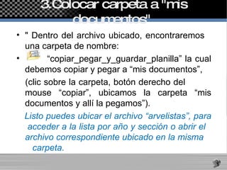 3.Colocar carpeta a "mis documentos"  " Dentro del archivo ubicado, encontraremos  una carpeta de nombre:  “ copiar_pegar_y_guardar_planilla” la cual debemos copiar y pegar a “mis documentos”,  (clic sobre la carpeta, botón derecho del  mouse “copiar”, ubicamos la carpeta “mis documentos y allí la pegamos”). Listo puedes ubicar el archivo “arvelistas”, para  acceder a la lista por año y sección o abrir el  archivo correspondiente ubicado en la misma  carpeta.   