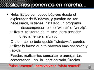 Listo, nos ponemos en marcha...  Nota: Estos son pasos básicos desde el  explorador de Windows, y pueden no ser  necesarios, si tienes instalado un programa  descompresor, como “winrar” o “winzip”, utiliza el asistente del mismo, para acceder  directamente al archivo. O bien, como toda opción “windows”, puedes  utilizar la forma que te parezca mas conocida y rápida.________________________________ Puedes realizar tus consultas o agregar tus  comentarios, en la post-entrada. Gracias…    Pulsa “escape”, para volver a “vista normal”  