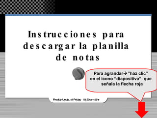 Instrucciones para  descargar la planilla  de notas Freddy Unda, el Friday  10:30 am Uhr Para agrandar  ”haz clic”  en el icono “diapositiva”  que  señala la flecha roja 